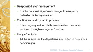 8/20/2020 Anju George , Associate Professor. 5
 Responsibility of management
◦ It is the responsibility of each manger to ensure co-
ordination in the organization.
 Continuous and dynamic process
◦ It is a ongoing and forcefully process which has to be
achieved through managerial functions.
 Unity of actions
◦ All the activities in the department are unified in pursuit of a
common goal.
 