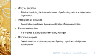 8/20/2020 Anju George , Associate Professor. 6
 Unity of purpose
◦ This involves fixing the time and manner of performing various activities in the
organization.
 Integration of activities
◦ Coordination is achieved through combination of various activities.
 Pervasive function
◦ It is required at every level and by every manager.
 Common purpose
◦ Coordination has a common purpose of getting organizational objectives
accomplished.
 