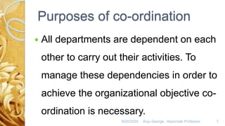Purposes of co-ordination
 All departments are dependent on each
other to carry out their activities. To
manage these dependencies in order to
achieve the organizational objective co-
ordination is necessary.
8/20/2020 Anju George , Associate Professor. 7
 