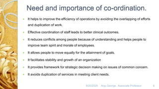 Need and importance of co-ordination.
 It helps to improve the efficiency of operations by avoiding the overlapping of efforts
and duplication of work.
 Effective coordination of staff leads to better clinical outcomes.
 It reduces conflicts among people because of understanding and helps people to
improve team spirit and morale of employees.
 It allows people to move equally for the attainment of goals.
 It facilitates stability and growth of an organization
 It provides framework for strategic decision making on issues of common concern.
 It avoids duplication of services in meeting client needs.
8/20/2020 Anju George , Associate Professor. 8
 