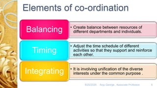 Elements of co-ordination
• Create balance between resources of
different departments and individuals.Balancing
• Adjust the time schedule of different
activities so that they support and reinforce
each other.
Timing
• It is involving unification of the diverse
interests under the common purpose .Integrating
8/20/2020 Anju George , Associate Professor. 9
 