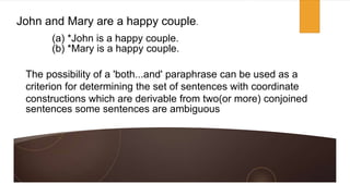 John and Mary are a happy couple.
The possibility of a 'both...and' paraphrase can be used as a
criterion for determining the set of sentences with coordinate
constructions which are derivable from two(or more) conjoined
sentences some sentences are ambiguous
(a) *John is a happy couple.
(b) *Mary is a happy couple.
 