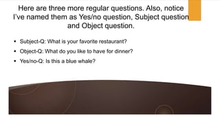  Subject-Q: What is your favorite restaurant?
 Object-Q: What do you like to have for dinner?
 Yes/no-Q: Is this a blue whale?
Here are three more regular questions. Also, notice
I’ve named them as Yes/no question, Subject question
and Object question.
 