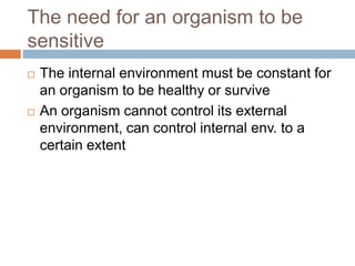 The need for an organism to be
sensitive
 The internal environment must be constant for
an organism to be healthy or survive
 An organism cannot control its external
environment, can control internal env. to a
certain extent
 
