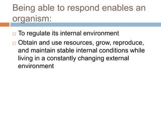 Being able to respond enables an
organism:
 To regulate its internal environment
 Obtain and use resources, grow, reproduce,
and maintain stable internal conditions while
living in a constantly changing external
environment
 