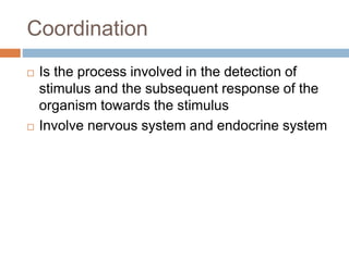 Coordination
 Is the process involved in the detection of
stimulus and the subsequent response of the
organism towards the stimulus
 Involve nervous system and endocrine system
 