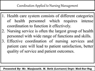 Coordination Applied to Nursing Management
1. Health care system consists of different categories
of health personnel which requires intense
coordination to function it effectively.
2. Nursing service is often the largest group of health
personnel with wide range of functions and skills.
3. Effective coordination of nursing services and
patient care will lead to patient satisfaction, better
quality of service and patient outcomes.
Presented By: Mr. Manjunath. M. Beth (Lecturer) Dept: Med-Sur-Nsg
 