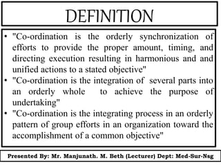 DEFINITION
• "Co-ordination is the orderly synchronization of
efforts to provide the proper amount, timing, and
directing execution resulting in harmonious and and
unified actions to a stated objective"
• "Co-ordination is the integration of several parts into
an orderly whole to achieve the purpose of
undertaking"
• "Co-ordination is the integrating process in an orderly
pattern of group efforts in an organization toward the
accomplishment of a common objective"
Presented By: Mr. Manjunath. M. Beth (Lecturer) Dept: Med-Sur-Nsg
 