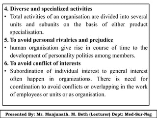 4. Diverse and specialized activities
• Total activities of an organisation are divided into several
units and subunits on the basis of either product
specialisation.
5. To avoid personal rivalries and prejudice
• human organisation give rise in course of time to the
development of personality politics among members.
6. To avoid conflict of interests
• Subordination of individual interest to general interest
often happen in organizations. There is need for
coordination to avoid conflicts or overlapping in the work
of employees or units or as organisation.
Presented By: Mr. Manjunath. M. Beth (Lecturer) Dept: Med-Sur-Nsg
 
