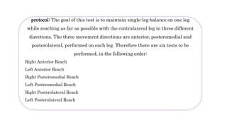 protocol: The goal of this test is to maintain single-leg balance on one leg
while reaching as far as possible with the contralateral leg in three different
directions. The three movement directions are anterior, posteromedial and
posterolateral, performed on each leg. Therefore there are six tests to be
performed, in the following order:
Right Anterior Reach
Left Anterior Reach
Right Posteromedial Reach
Left Posteromedial Reach
Right Posterolateral Reach
Left Posterolateral Reach
 