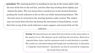 procedure: The starting position is standing on one leg at the stance plate with
the toes of the foot at the red line, and the other leg touching down lightly just
behind the plate. The non-stance foot is reached out in the desired direction,
pushing the reach indicator as far as they can while maintaining balance. The
free foot must be returned to the starting position under control. The subject
may not touch down the free leg during the movement to keep balance, or put
their foot on top of the reach indicator to gain support, and cannot kick out the
indicator.
Scoring: All measurements are taken from the red line on the stance plate, to
the nearest 0.5 cm. The distance can be read from the test device. Each test is
repeated three times, and the maximum reach in each direction is recorded.
The results are calculated taking limb length into consideration, to determine
a "composite reach distance". Asymmetry can also be assessed by comparing
the results from each leg.
 
