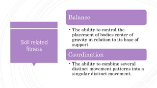 Skillrelated
fitness
Balance
• The ability to control the
placement of bodies center of
gravity in relation to its base of
support
Coordination
• The ability to combine several
distinct movement patterns into a
singular distinct movement.
 