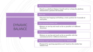 DYNAMIC
BALANCE
•Stand on a platform (balance board) and try to keep the platform
balanced for a period of 30 seconds.
Balance board test
•Alternate foot hopping and holding a static position for 5 seconds at
each point.
Bass test
•Balance on one leg and reach as far as possible in 8 different
directions.
Atsr excursion balance test
•Balance on one leg and reach as far as possible with the
contralateral lef in 3 different directions.
Y balance test
•Designed for sporting population and based on the similar bas
balance test.
Multiple single-leg hop stabilization test (MSLHST)
 