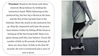 Procedure: Stand on the beam with shoes
removed. Keep balance by holding the
instructor's hand. While balancing on the
preferred leg, the free leg is flexed at the knee
and the foot of this leg held close to the
buttocks. Start the watch as the instructor lets
go. Stop the stopwatch each time the person
loses balance (either by falling off the beam or
letting go of the foot being held). Start over,
again timing until they lose balance. Count the
number of falls in 60 seconds of balancing. If
there are more than 15 falls in the first 30
seconds, the test is terminated and a score of
zero is given.
 
