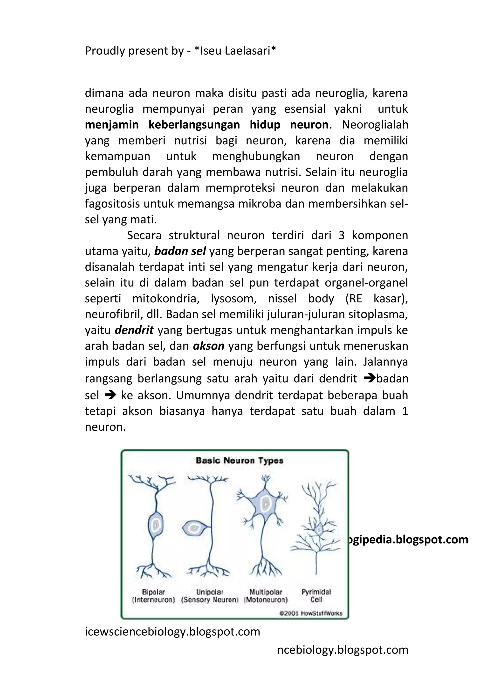 Proudly present by - *Iseu Laelasari*


dimana ada neuron maka disitu pasti ada neuroglia, karena
neuroglia mempunyai peran yang esensial yakni untuk
menjamin keberlangsungan hidup neuron. Neoroglialah
yang memberi nutrisi bagi neuron, karena dia memiliki
kemampuan untuk menghubungkan neuron dengan
pembuluh darah yang membawa nutrisi. Selain itu neuroglia
juga berperan dalam memproteksi neuron dan melakukan
fagositosis untuk memangsa mikroba dan membersihkan sel-
sel yang mati.
         Secara struktural neuron terdiri dari 3 komponen
utama yaitu, badan sel yang berperan sangat penting, karena
disanalah terdapat inti sel yang mengatur kerja dari neuron,
selain itu di dalam badan sel pun terdapat organel-organel
seperti mitokondria, lysosom, nissel body (RE kasar),
neurofibril, dll. Badan sel memiliki juluran-juluran sitoplasma,
yaitu dendrit yang bertugas untuk menghantarkan impuls ke
arah badan sel, dan akson yang berfungsi untuk meneruskan
impuls dari badan sel menuju neuron yang lain. Jalannya
rangsang berlangsung satu arah yaitu dari dendrit badan
sel  ke akson. Umumnya dendrit terdapat beberapa buah
tetapi akson biasanya hanya terdapat satu buah dalam 1
neuron.




        Sumber: health.howstuffworks.com

                                        Sumber: biologipedia.blogspot.com




icewsciencebiology.blogspot.com
                                        ncebiology.blogspot.com
 