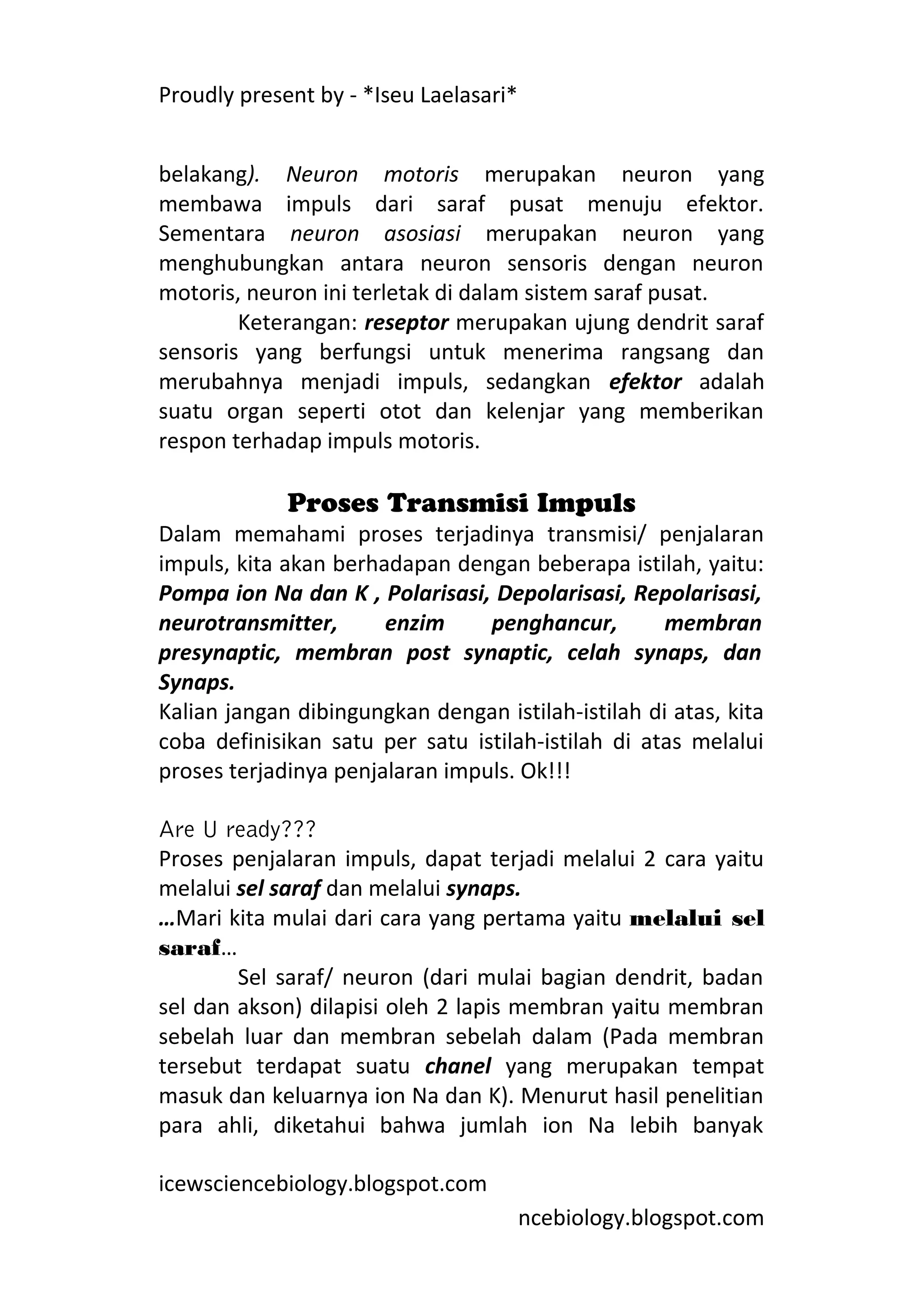Proudly present by - *Iseu Laelasari*


belakang). Neuron motoris merupakan neuron yang
membawa impuls dari saraf pusat menuju efektor.
Sementara neuron asosiasi merupakan neuron yang
menghubungkan antara neuron sensoris dengan neuron
motoris, neuron ini terletak di dalam sistem saraf pusat.
        Keterangan: reseptor merupakan ujung dendrit saraf
sensoris yang berfungsi untuk menerima rangsang dan
merubahnya menjadi impuls, sedangkan efektor adalah
suatu organ seperti otot dan kelenjar yang memberikan
respon terhadap impuls motoris.

             Proses Transmisi Impuls
Dalam memahami proses terjadinya transmisi/ penjalaran
impuls, kita akan berhadapan dengan beberapa istilah, yaitu:
Pompa ion Na dan K , Polarisasi, Depolarisasi, Repolarisasi,
neurotransmitter,      enzim     penghancur,        membran
presynaptic, membran post synaptic, celah synaps, dan
Synaps.
Kalian jangan dibingungkan dengan istilah-istilah di atas, kita
coba definisikan satu per satu istilah-istilah di atas melalui
proses terjadinya penjalaran impuls. Ok!!!

Are U ready???
Proses penjalaran impuls, dapat terjadi melalui 2 cara yaitu
melalui sel saraf dan melalui synaps.
…Mari kita mulai dari cara yang pertama yaitu melalui sel
saraf…
        Sel saraf/ neuron (dari mulai bagian dendrit, badan
sel dan akson) dilapisi oleh 2 lapis membran yaitu membran
sebelah luar dan membran sebelah dalam (Pada membran
tersebut terdapat suatu chanel yang merupakan tempat
masuk dan keluarnya ion Na dan K). Menurut hasil penelitian
para ahli, diketahui bahwa jumlah ion Na lebih banyak

icewsciencebiology.blogspot.com
                                        ncebiology.blogspot.com
 