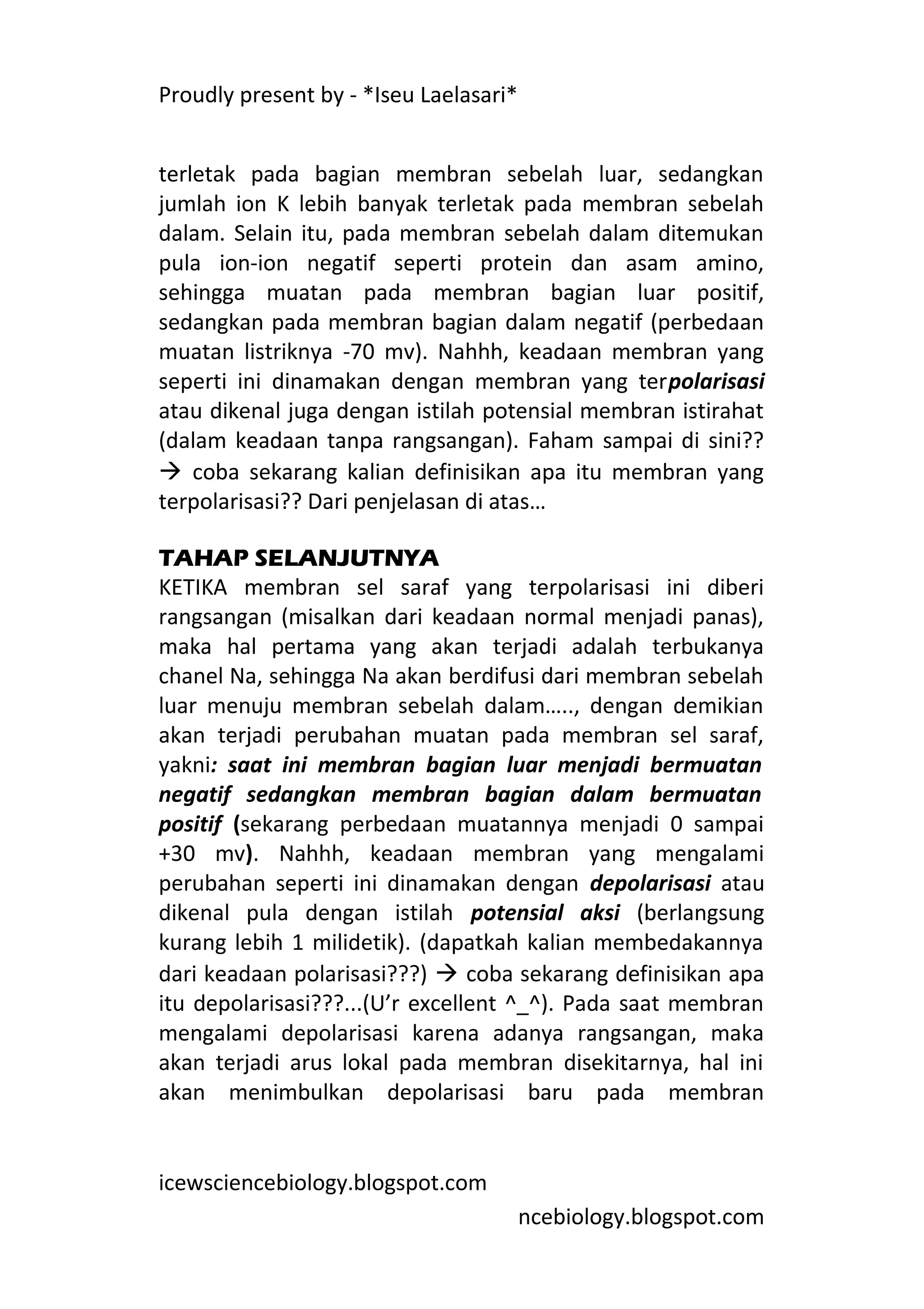 Proudly present by - *Iseu Laelasari*


terletak pada bagian membran sebelah luar, sedangkan
jumlah ion K lebih banyak terletak pada membran sebelah
dalam. Selain itu, pada membran sebelah dalam ditemukan
pula ion-ion negatif seperti protein dan asam amino,
sehingga muatan pada membran bagian luar positif,
sedangkan pada membran bagian dalam negatif (perbedaan
muatan listriknya -70 mv). Nahhh, keadaan membran yang
seperti ini dinamakan dengan membran yang terpolarisasi
atau dikenal juga dengan istilah potensial membran istirahat
(dalam keadaan tanpa rangsangan). Faham sampai di sini??
 coba sekarang kalian definisikan apa itu membran yang
terpolarisasi?? Dari penjelasan di atas…

TAHAP SELANJUTNYA
KETIKA membran sel saraf yang terpolarisasi ini diberi
rangsangan (misalkan dari keadaan normal menjadi panas),
maka hal pertama yang akan terjadi adalah terbukanya
chanel Na, sehingga Na akan berdifusi dari membran sebelah
luar menuju membran sebelah dalam….., dengan demikian
akan terjadi perubahan muatan pada membran sel saraf,
yakni: saat ini membran bagian luar menjadi bermuatan
negatif sedangkan membran bagian dalam bermuatan
positif (sekarang perbedaan muatannya menjadi 0 sampai
+30 mv). Nahhh, keadaan membran yang mengalami
perubahan seperti ini dinamakan dengan depolarisasi atau
dikenal pula dengan istilah potensial aksi (berlangsung
kurang lebih 1 milidetik). (dapatkah kalian membedakannya
dari keadaan polarisasi???)  coba sekarang definisikan apa
itu depolarisasi???...(U’r excellent ^_^). Pada saat membran
mengalami depolarisasi karena adanya rangsangan, maka
akan terjadi arus lokal pada membran disekitarnya, hal ini
akan menimbulkan depolarisasi baru pada membran


icewsciencebiology.blogspot.com
                                        ncebiology.blogspot.com
 