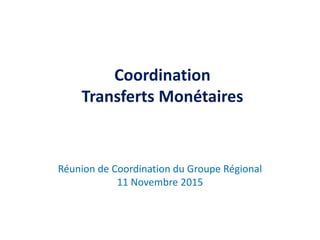 Coordination
Transferts Monétaires
Réunion de Coordination du Groupe Régional
11 Novembre 2015
 