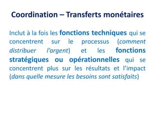 Coordination – Transferts monétaires
Inclut à la fois les fonctions techniques qui se
concentrent sur le processus (comment
distribuer l’argent) et les fonctions
stratégiques ou opérationnelles qui se
concentrent plus sur les résultats et l’impact
(dans quelle mesure les besoins sont satisfaits)
 