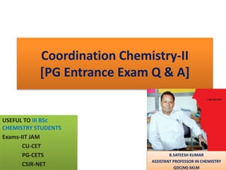 Coordination Chemistry-II
[PG Entrance Exam Q & A]
USEFUL TO III BSc
CHEMISTRY STUDENTS
Exams-IIT JAM
CU-CET
PG-CETS
CSIR-NET
B.SATEESH KUMAR
ASSISTANT PROFESSOR IN CHEMISTRY
GDC(M)-SKLM
 