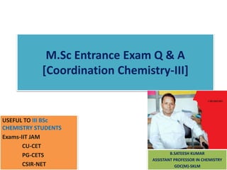 M.Sc Entrance Exam Q & A
[Coordination Chemistry-III]
USEFUL TO III BSc
CHEMISTRY STUDENTS
Exams-IIT JAM
CU-CET
PG-CETS
CSIR-NET
B.SATEESH KUMAR
ASSISTANT PROFESSOR IN CHEMISTRY
GDC(M)-SKLM
 