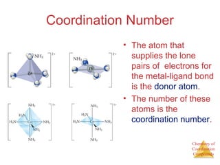 Chemistry of 
Coordination 
Compounds 
Coordination Number 
• The atom that 
supplies the lone 
pairs of electrons for 
the metal-ligand bond 
is the donor atom. 
• The number of these 
atoms is the 
coordination number. 
 