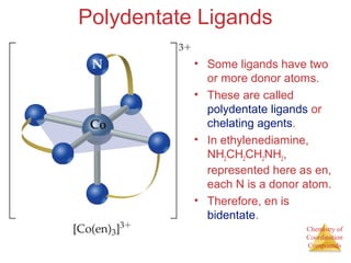 Chemistry of 
Coordination 
Compounds 
Polydentate Ligands 
• Some ligands have two 
or more donor atoms. 
• These are called 
polydentate ligands or 
chelating agents. 
• In ethylenediamine, 
NH2CH2CH2NH2, 
represented here as en, 
each N is a donor atom. 
• Therefore, en is 
bidentate. 
 