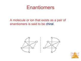 Chemistry of 
Coordination 
Compounds 
Enantiomers 
A molecule or ion that exists as a pair of 
enantiomers is said to be chiral. 
 