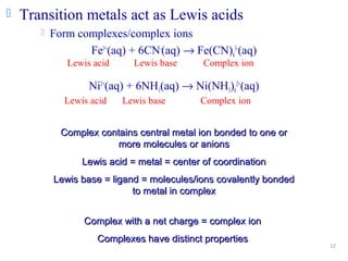 12
 Transition metals act as Lewis acids
 Form complexes/complex ions
Fe3+
(aq) + 6CN-
(aq) → Fe(CN)6
3-
(aq)
Ni2+
(aq) + 6NH3(aq) → Ni(NH3)6
2+
(aq)
Complex contains central metal ion bonded to one orComplex contains central metal ion bonded to one or
more molecules or anionsmore molecules or anions
Lewis acid = metal = center of coordinationLewis acid = metal = center of coordination
Lewis base = ligand = molecules/ions covalently bondedLewis base = ligand = molecules/ions covalently bonded
to metal in complexto metal in complex
Lewis acid Lewis base Complex ion
Lewis acid Lewis base Complex ion
Complex with a net charge = complex ionComplex with a net charge = complex ion
Complexes have distinct propertiesComplexes have distinct properties
 