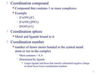 13
 Coordination compound
Compound that contains 1 or more complexes
Example
 [Co(NH3)6]Cl3
 [Cu(NH3)4][PtCl4]
 [Pt(NH3)2Cl2]
 Coordination sphere
Metal and ligands bound to it
 Coordination number
number of donor atoms bonded to the central metal
atom or ion in the complex
 Most common = 4, 6
 Determined by ligands
 Larger ligands and those that transfer substantial negative charge
to metal favor lower coordination numbers
 