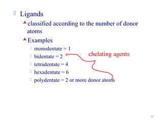 20
 Ligands
classified according to the number of donor
atoms
Examples
 monodentate = 1
 bidentate = 2
 tetradentate = 4
 hexadentate = 6
 polydentate = 2 or more donor atoms
chelating agents
 