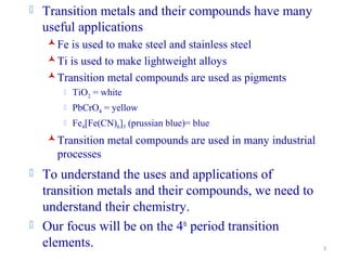 3
 Transition metals and their compounds have many
useful applications
Fe is used to make steel and stainless steel
Ti is used to make lightweight alloys
Transition metal compounds are used as pigments
 TiO2 = white
 PbCrO4 = yellow
 Fe4[Fe(CN)6]3 (prussian blue)= blue
Transition metal compounds are used in many industrial
processes
 To understand the uses and applications of
transition metals and their compounds, we need to
understand their chemistry.
 Our focus will be on the 4th
period transition
elements.
 