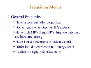 4
Transition Metals
 General Properties
Have typical metallic properties
Not as reactive as Grp. IA, IIA metals
Have high MP’s, high BP’s, high density, and
are hard and strong
Have 1 or 2 s electrons in valence shell
Differ in # d electrons in n-1 energy level
Exhibit multiple oxidation states
 