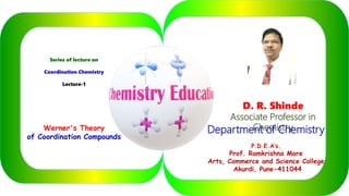 Series of lecture on
Coordination Chemistry
Lecture-1
Werner's Theory
of Coordination Compounds
D. R. Shinde
Associate Professor in
ChemistryDepartment of Chemistry
P.D.E.A’s.
Prof. Ramkrishna More
Arts, Commerce and Science College
Akurdi, Pune-411044
 