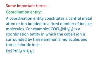 Some important terms:
Coordination entity:
A coordination entity constitutes a central metal
atom or ion bonded to a fixed number of ions or
molecules. For example:[COCl3(NH3)3] is a
coordination entity in which the cobalt ion is
surrounded by three ammonia molecules and
three chloride ions.
Ex:[PtCl2(NH3)2]
 