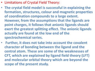 • Limitations of Crystal Field Theory:
• The crystal field model is successful in explaining the
formation, structures, colour and magnetic properties
of coordination compounds to a large extent.
However, from the assumptions that the ligands are
point charges, it follows that anionic ligands should
exert the greatest splitting effect. The anionic ligands
actually are found at the low end of the
spectrochemical series.
• Further, it does not take into account the covalent
character of bonding between the ligand and the
central atom. These are some of the weaknesses of
CFT, which are explained by ligand field theory (LFT)
and molecular orbital theory which are beyond the
scope of the present study.
 