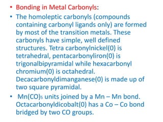 • Bonding in Metal Carbonyls:
• The homoleptic carbonyls (compounds
containing carbonyl ligands only) are formed
by most of the transition metals. These
carbonyls have simple, well defined
structures. Tetra carbonylnickel(0) is
tetrahedral, pentacarbonyliron(0) is
trigonalbipyramidal while hexacarbonyl
chromium(0) is octahedral.
Decacarbonyldimanganese(0) is made up of
two square pyramidal.
• Mn(CO)5 units joined by a Mn – Mn bond.
Octacarbonyldicobalt(0) has a Co – Co bond
bridged by two CO groups.
 
