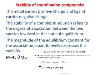 Stability of coordination compounds:
The metal carries positive charge and ligand
carries negative charge.
The stability of a complex in solution refers to
the degree of association between the two
species involved in the state of equilibrium.
The magnitude of the equilibrium constant for
the association, quantitatively expresses the
stability.
M+4LML4
 