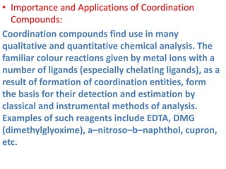 • Importance and Applications of Coordination
Compounds:
Coordination compounds find use in many
qualitative and quantitative chemical analysis. The
familiar colour reactions given by metal ions with a
number of ligands (especially chelating ligands), as a
result of formation of coordination entities, form
the basis for their detection and estimation by
classical and instrumental methods of analysis.
Examples of such reagents include EDTA, DMG
(dimethylglyoxime), a–nitroso–b–naphthol, cupron,
etc.
 