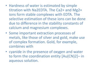 • Hardness of water is estimated by simple
titration with Na2EDTA. The Ca2+ and Mg2+
ions form stable complexes with EDTA. The
selective estimation of these ions can be done
due to difference in the stability constants of
calcium and magnesium complexes.
• Some important extraction processes of
metals, like those of silver and gold, make use
of complex formation. Gold, for example,
combines with
• cyanide in the presence of oxygen and water
to form the coordination entity [Au(CN)2]– in
aqueous solution.
 