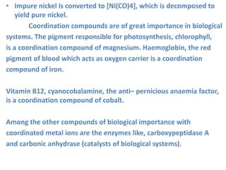 • Impure nickel is converted to [Ni(CO)4], which is decomposed to
yield pure nickel.
Coordination compounds are of great importance in biological
systems. The pigment responsible for photosynthesis, chlorophyll,
is a coordination compound of magnesium. Haemoglobin, the red
pigment of blood which acts as oxygen carrier is a coordination
compound of iron.
Vitamin B12, cyanocobalamine, the anti– pernicious anaemia factor,
is a coordination compound of cobalt.
Among the other compounds of biological importance with
coordinated metal ions are the enzymes like, carboxypeptidase A
and carbonic anhydrase (catalysts of biological systems).
 