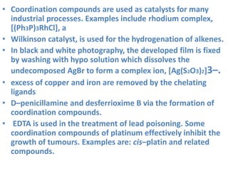 • Coordination compounds are used as catalysts for many
industrial processes. Examples include rhodium complex,
[(Ph3P)3RhCl], a
• Wilkinson catalyst, is used for the hydrogenation of alkenes.
• In black and white photography, the developed film is fixed
by washing with hypo solution which dissolves the
undecomposed AgBr to form a complex ion, [Ag(S2O3)2]3–.
• excess of copper and iron are removed by the chelating
ligands
• D–penicillamine and desferrioxime B via the formation of
coordination compounds.
• EDTA is used in the treatment of lead poisoning. Some
coordination compounds of platinum effectively inhibit the
growth of tumours. Examples are: cis–platin and related
compounds.
 