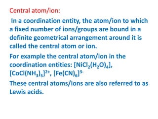 Central atom/ion:
In a coordination entity, the atom/ion to which
a fixed number of ions/groups are bound in a
definite geometrical arrangement around it is
called the central atom or ion.
For example the central atom/ion in the
coordination entities: [NiCl2(H2O)4],
[CoCl(NH3)5]2+, [Fe(CN)6]3-
These central atoms/ions are also referred to as
Lewis acids.
 