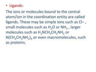 • Ligands:
The ions or molecules bound to the central
atom/ion in the coordination entity are called
ligands. These may be simple ions such as Cl– ,
small molecules such as H2O or NH3 , larger
molecules such as H2NCH2CH2NH2 or
N(CH2CH2NH2)3 or even macromolecules, such
as proteins.
 