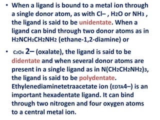 • When a ligand is bound to a metal ion through
a single donor atom, as with Cl– , H2O or NH3 ,
the ligand is said to be unidentate. When a
ligand can bind through two donor atoms as in
H2NCH2CH2NH2 (ethane-1,2-diamine) or
• C2O4 2– (oxalate), the ligand is said to be
didentate and when several donor atoms are
present in a single ligand as in N(CH2CH2NH2)3,
the ligand is said to be polydentate.
Ethylenediaminetetraacetate ion (EDTA4–) is an
important hexadentate ligand. It can bind
through two nitrogen and four oxygen atoms
to a central metal ion.
 