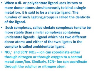 • When a di- or polydentate ligand uses its two or
more donor atoms simultaneously to bind a single
metal ion, it is said to be a chelate ligand. The
number of such ligating groups is called the denticity
of the ligand.
• Such complexes, called chelate complexes tend to be
more stable than similar complexes containing
unidentate ligands. Ligand which has two different
donor atoms and either of the two ligetes in the
complex is called ambidentate ligand.
• NO2
- and SCN- .NO2 – ion can coordinate either
through nitrogen or through oxygen to a central
metal atom/ion. Similarly, SCN– ion can coordinate
through the sulphur or nitrogen atom.
 