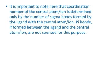• It is important to note here that coordination
number of the central atom/ion is determined
only by the number of sigma bonds formed by
the ligand with the central atom/ion. Pi bonds,
if formed between the ligand and the central
atom/ion, are not counted for this purpose.
 