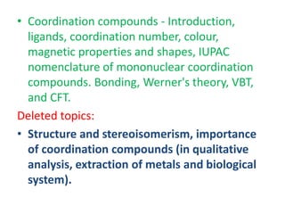 • Coordination compounds ‐ Introduction,
ligands, coordination number, colour,
magnetic properties and shapes, IUPAC
nomenclature of mononuclear coordination
compounds. Bonding, Werner's theory, VBT,
and CFT.
Deleted topics:
• Structure and stereoisomerism, importance
of coordination compounds (in qualitative
analysis, extraction of metals and biological
system).
 