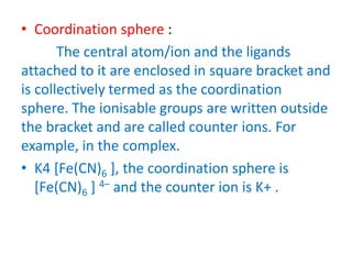 • Coordination sphere :
The central atom/ion and the ligands
attached to it are enclosed in square bracket and
is collectively termed as the coordination
sphere. The ionisable groups are written outside
the bracket and are called counter ions. For
example, in the complex.
• K4 [Fe(CN)6 ], the coordination sphere is
[Fe(CN)6 ] 4– and the counter ion is K+ .
 