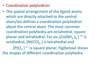 • Coordination polyhedron:
• The spatial arrangement of the ligand atoms
which are directly attached to the central
atom/ion defines a coordination polyhedron
about the central atom. The most common
coordination polyhedra are octahedral, square
planar and tetrahedral. For ex:,[Co(NH3 )6 ] 3+ is
octahedral, [Ni(CO)4 ] is tetrahedral and
[PtCl4 ] 2– is square planar. Fig(below) shows
the shapes of different coordination polyhedra.
 